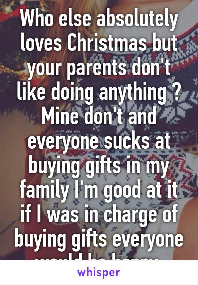 Who else absolutely loves Christmas but your parents don't like doing anything ? Mine don't and everyone sucks at buying gifts in my family I'm good at it if I was in charge of buying gifts everyone would be happy 