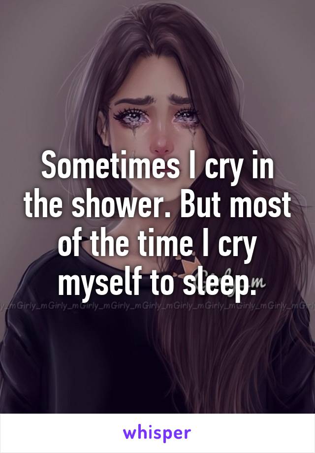 Sometimes I cry in the shower. But most of the time I cry myself to sleep.