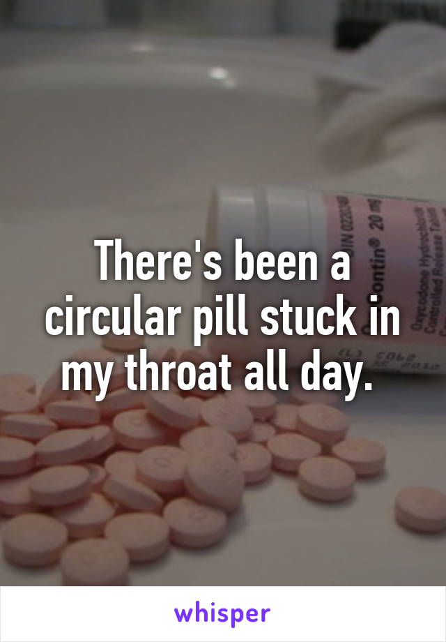 There's been a circular pill stuck in my throat all day. 