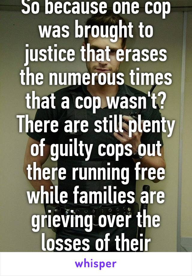 So because one cop was brought to justice that erases the numerous times that a cop wasn't? There are still plenty of guilty cops out there running free while families are grieving over the losses of their innocent loved ones