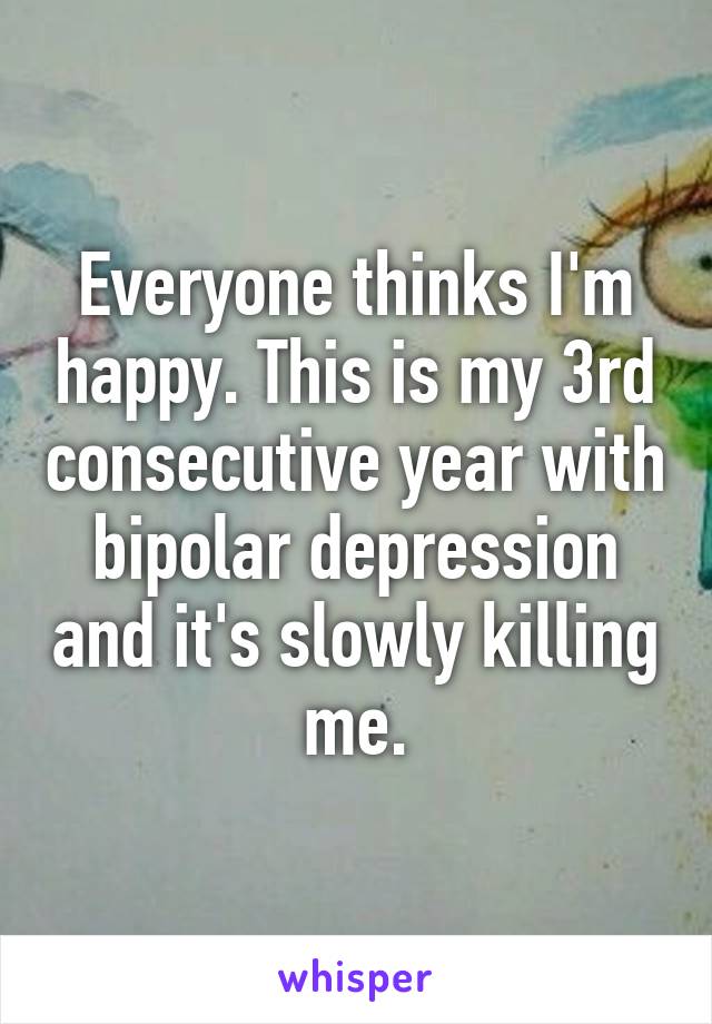 Everyone thinks I'm happy. This is my 3rd consecutive year with bipolar depression and it's slowly killing me.