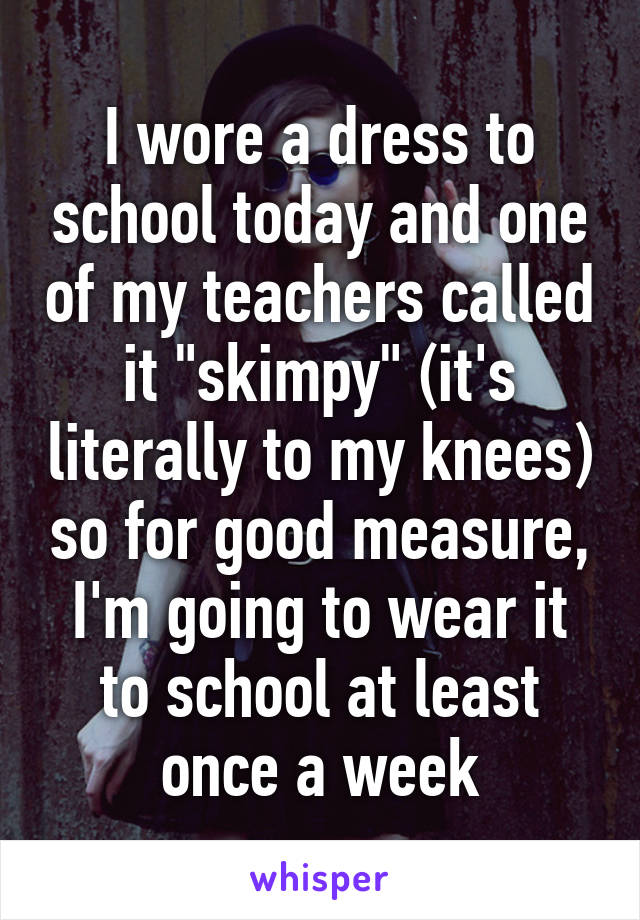 I wore a dress to school today and one of my teachers called it "skimpy" (it's literally to my knees) so for good measure, I'm going to wear it to school at least once a week