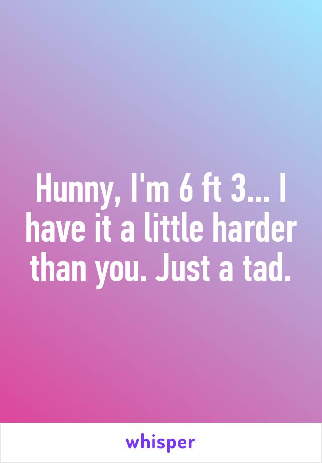 Hunny, I'm 6 ft 3... I have it a little harder than you. Just a tad.