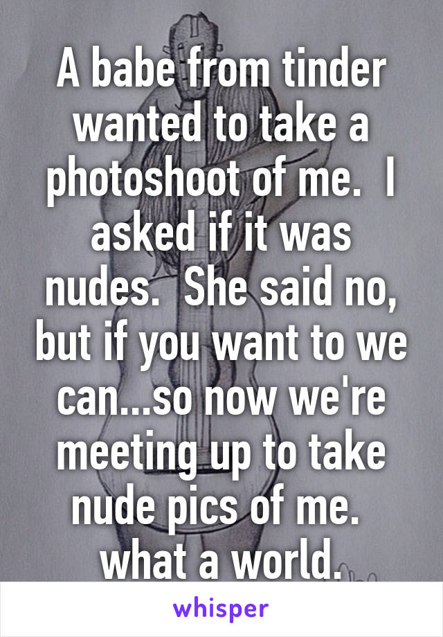 A babe from tinder wanted to take a photoshoot of me.  I asked if it was nudes.  She said no, but if you want to we can...so now we're meeting up to take nude pics of me.  what a world.