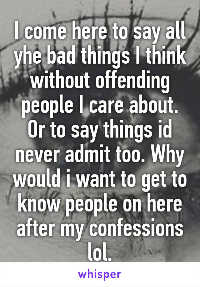 I come here to say all yhe bad things I think without offending people I care about. Or to say things id never admit too. Why would i want to get to know people on here after my confessions lol.