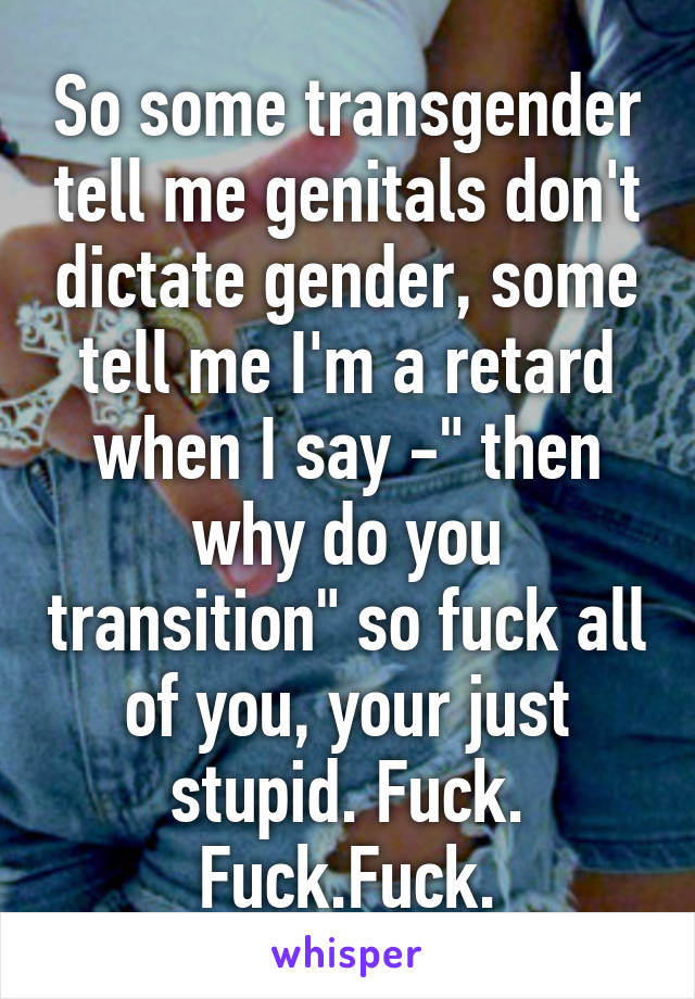 So some transgender tell me genitals don't dictate gender, some tell me I'm a retard when I say -" then why do you transition" so fuck all of you, your just stupid. Fuck. Fuck.Fuck.