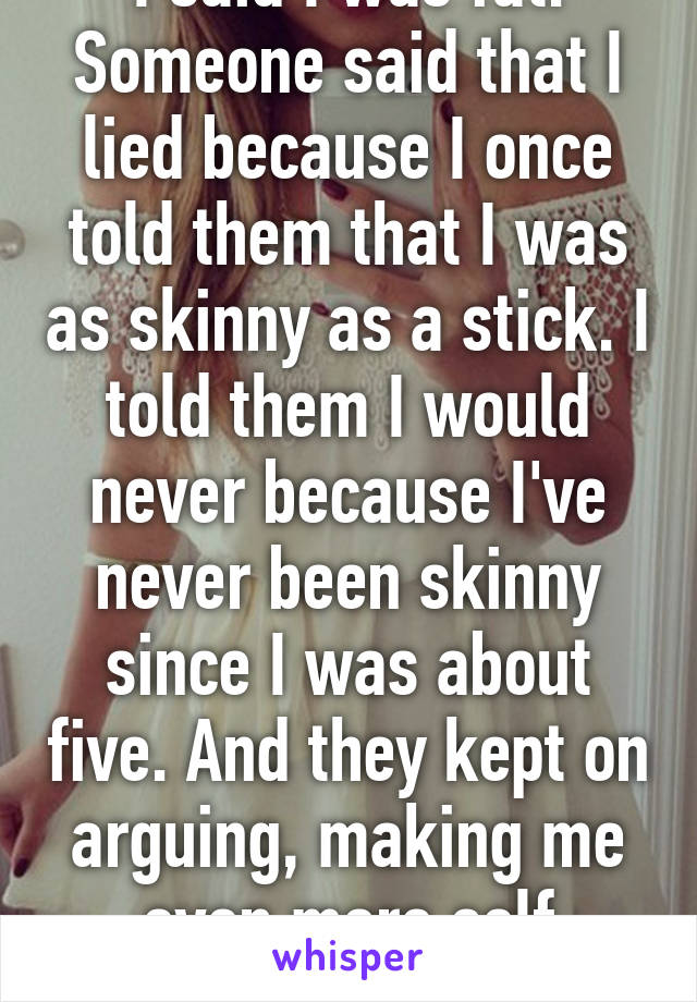 I said I was fat. Someone said that I lied because I once told them that I was as skinny as a stick. I told them I would never because I've never been skinny since I was about five. And they kept on arguing, making me even more self conscious.