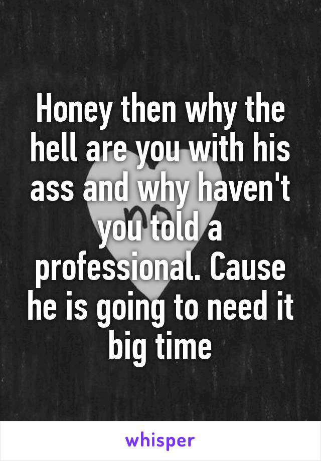 Honey then why the hell are you with his ass and why haven't you told a professional. Cause he is going to need it big time