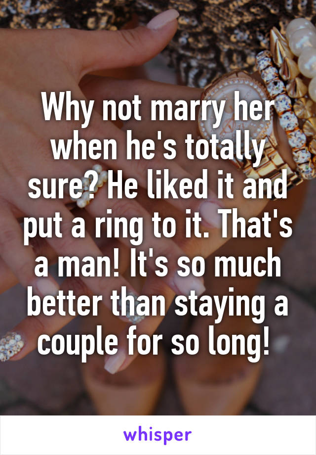 Why not marry her when he's totally sure? He liked it and put a ring to it. That's a man! It's so much better than staying a couple for so long! 