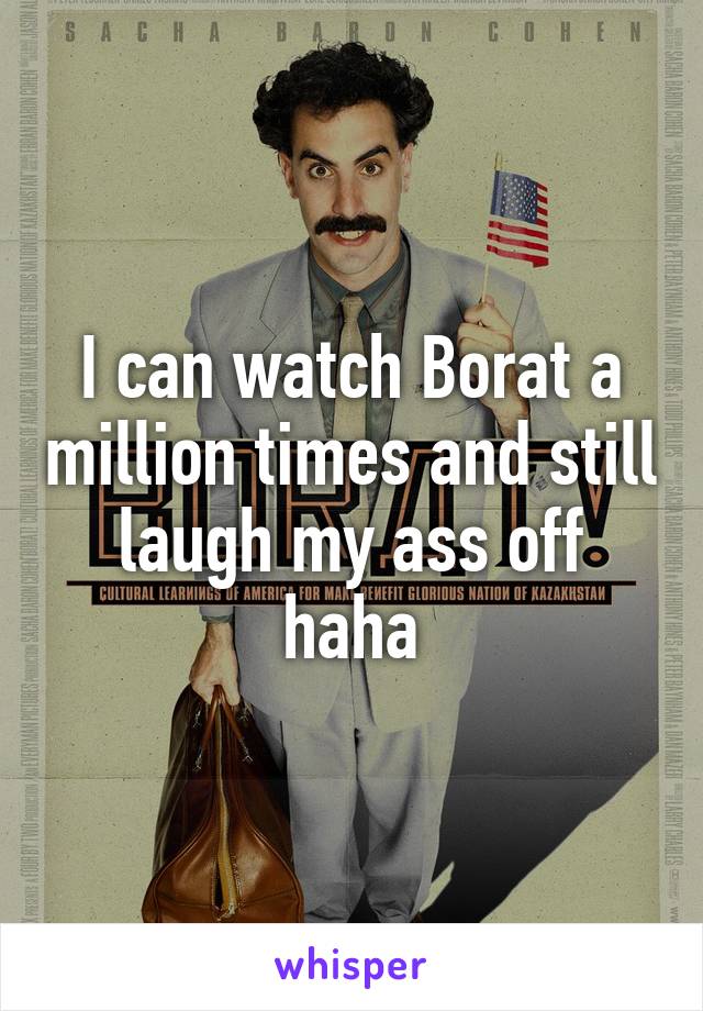 I can watch Borat a million times and still laugh my ass off haha