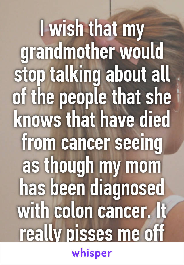 I wish that my grandmother would stop talking about all of the people that she knows that have died from cancer seeing as though my mom has been diagnosed with colon cancer. It really pisses me off