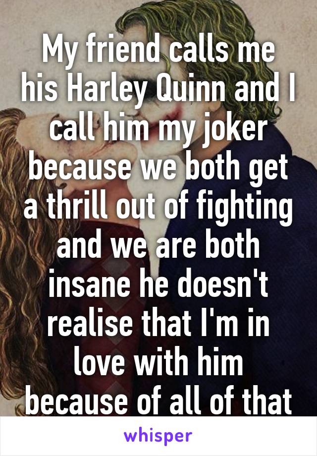 My friend calls me his Harley Quinn and I call him my joker because we both get a thrill out of fighting and we are both insane he doesn't realise that I'm in love with him because of all of that