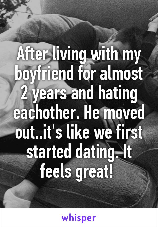 After living with my boyfriend for almost 2 years and hating eachother. He moved out..it's like we first started dating. It feels great! 