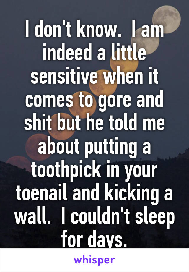 I don't know.  I am indeed a little sensitive when it comes to gore and shit but he told me about putting a toothpick in your toenail and kicking a wall.  I couldn't sleep for days.