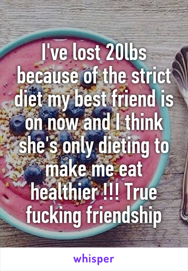 I've lost 20lbs because of the strict diet my best friend is on now and I think she's only dieting to make me eat healthier !!! True fucking friendship