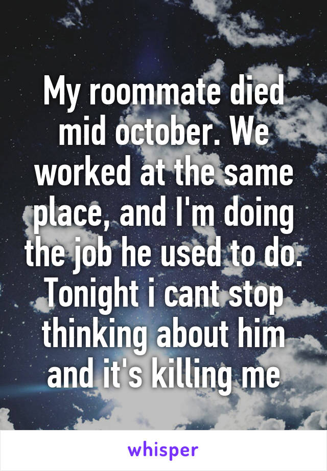 My roommate died mid october. We worked at the same place, and I'm doing the job he used to do. Tonight i cant stop thinking about him and it's killing me