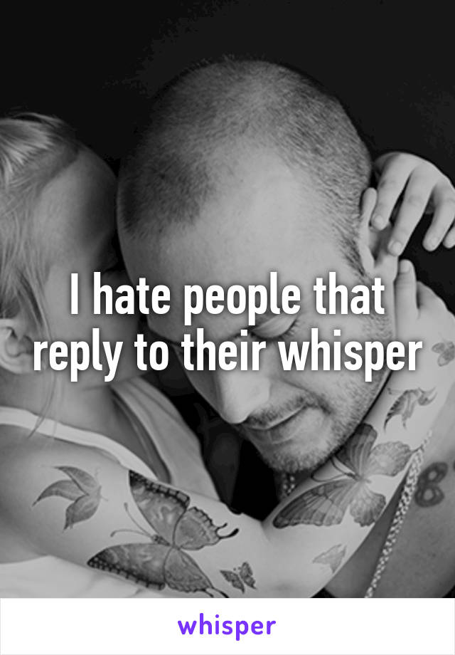 I hate people that reply to their whisper