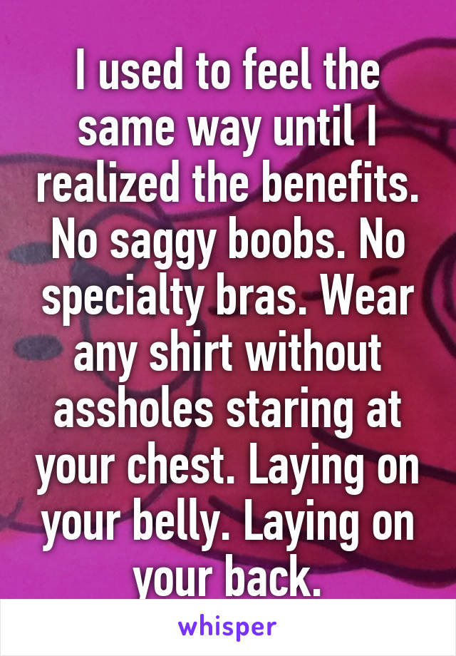 I used to feel the same way until I realized the benefits. No saggy boobs. No specialty bras. Wear any shirt without assholes staring at your chest. Laying on your belly. Laying on your back.