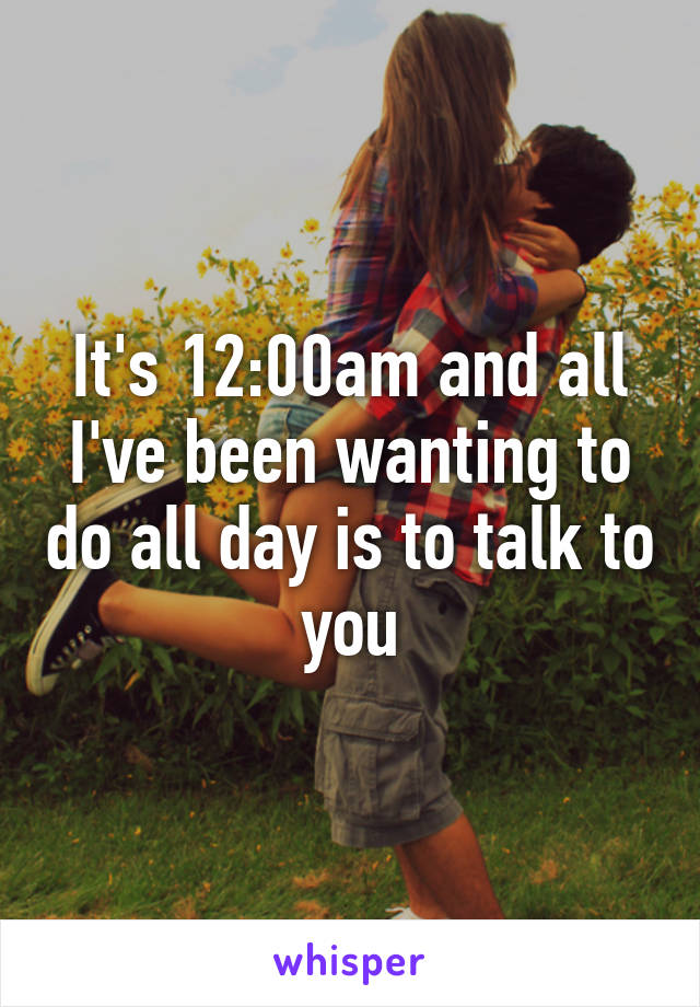 It's 12:00am and all I've been wanting to do all day is to talk to you