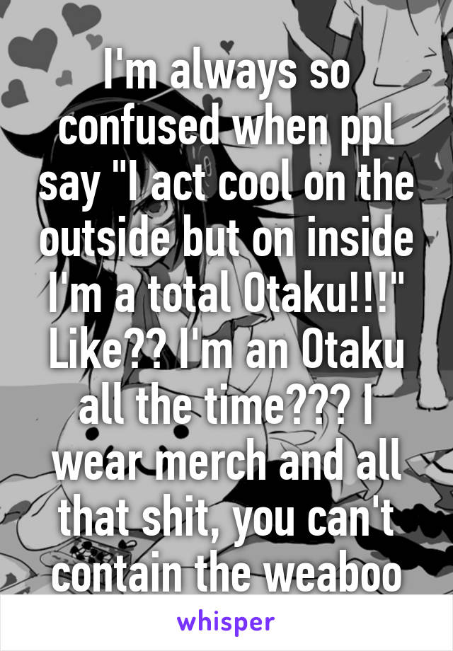 I'm always so confused when ppl say "I act cool on the outside but on inside I'm a total Otaku!!!" Like?? I'm an Otaku all the time??? I wear merch and all that shit, you can't contain the weaboo