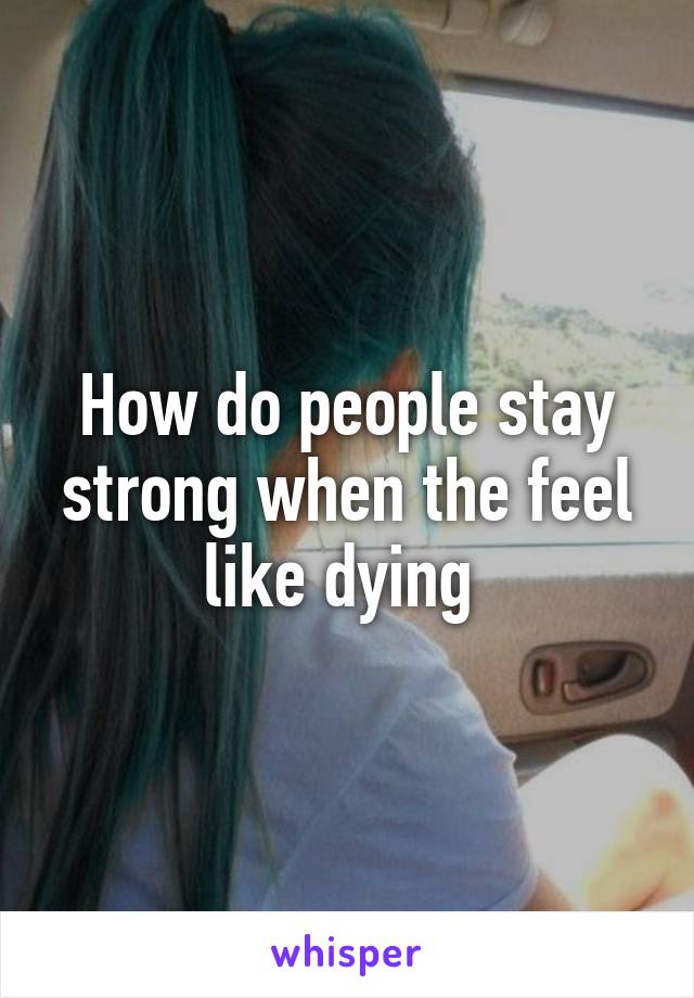 How do people stay strong when the feel like dying 