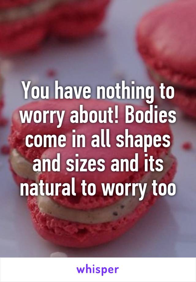 You have nothing to worry about! Bodies come in all shapes and sizes and its natural to worry too