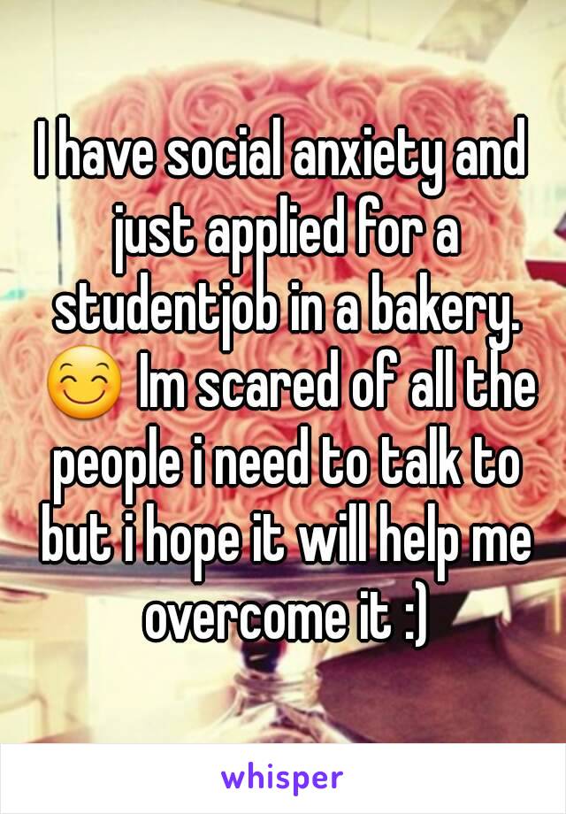 I have social anxiety and just applied for a studentjob in a bakery. 😊 Im scared of all the people i need to talk to but i hope it will help me overcome it :)