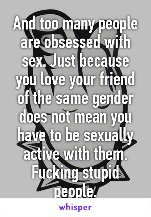 And too many people are obsessed with sex. Just because you love your friend of the same gender does not mean you have to be sexually active with them. Fucking stupid people.