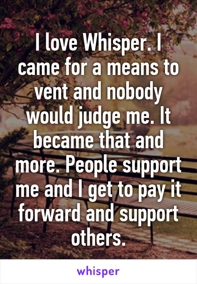 I love Whisper. I came for a means to vent and nobody would judge me. It became that and more. People support me and I get to pay it forward and support others.