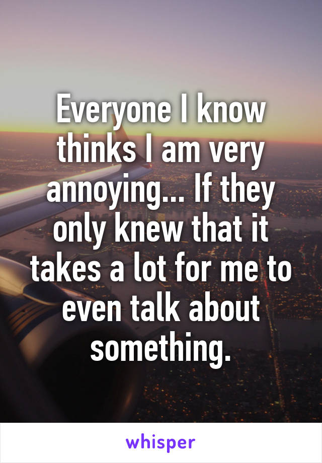 Everyone I know thinks I am very annoying... If they only knew that it takes a lot for me to even talk about something.