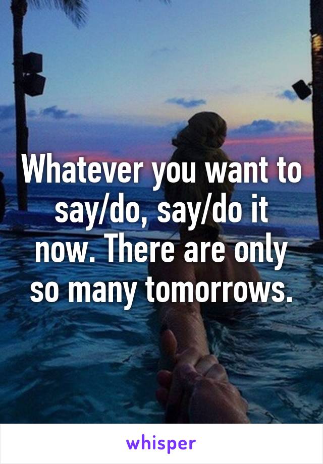 Whatever you want to say/do, say/do it now. There are only so many tomorrows.