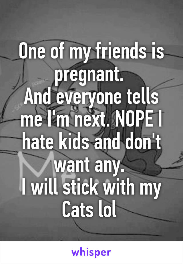 One of my friends is pregnant. 
And everyone tells me I'm next. NOPE I hate kids and don't want any. 
I will stick with my Cats lol 