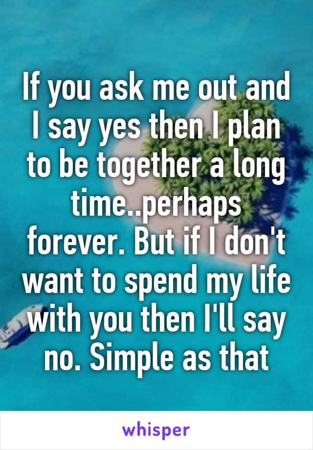 If you ask me out and I say yes then I plan to be together a long time..perhaps forever. But if I don't want to spend my life with you then I'll say no. Simple as that