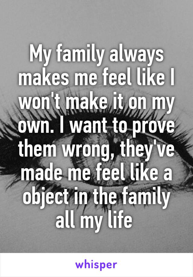 My family always makes me feel like I won't make it on my own. I want to prove them wrong, they've made me feel like a object in the family all my life 