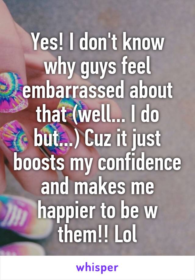 Yes! I don't know why guys feel embarrassed about that (well... I do but...) Cuz it just boosts my confidence and makes me happier to be w them!! Lol