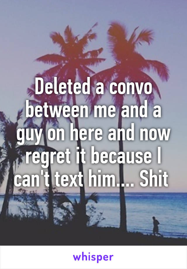 Deleted a convo between me and a guy on here and now regret it because I can't text him.... Shit 