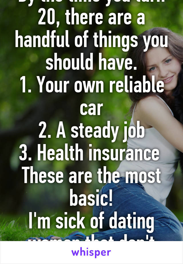 By the time you turn 20, there are a handful of things you should have.
1. Your own reliable car
2. A steady job
3. Health insurance 
These are the most basic!
I'm sick of dating women that don't have them! 