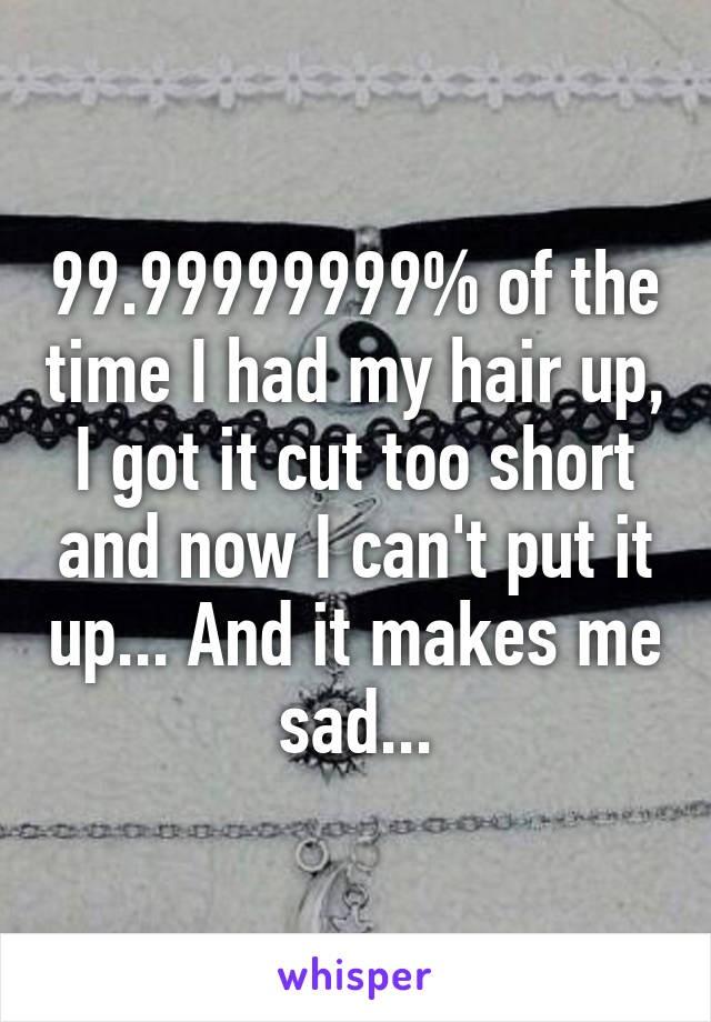 99.99999999% of the time I had my hair up, I got it cut too short and now I can't put it up... And it makes me sad...