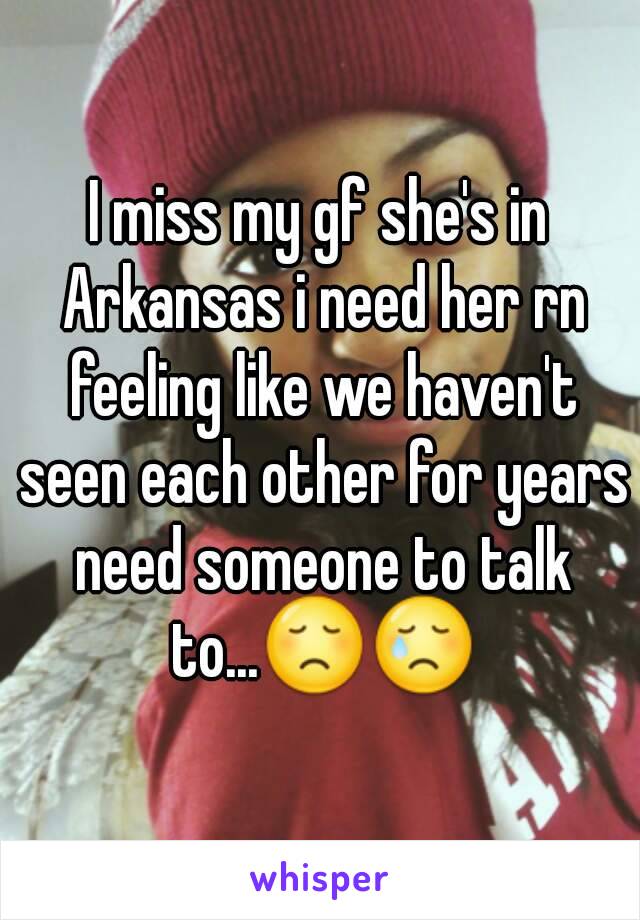 I miss my gf she's in Arkansas i need her rn feeling like we haven't seen each other for years need someone to talk to...😞😢