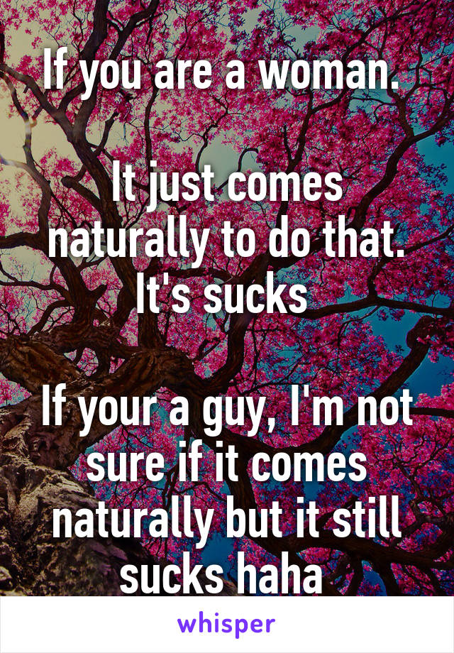 If you are a woman. 

It just comes naturally to do that. It's sucks 

If your a guy, I'm not sure if it comes naturally but it still sucks haha 