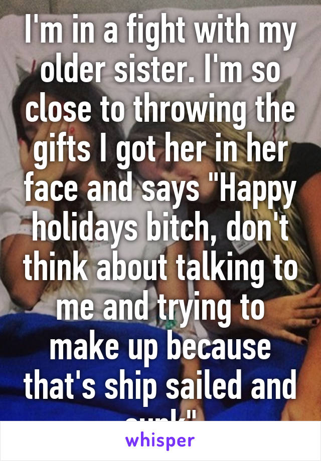 I'm in a fight with my older sister. I'm so close to throwing the gifts I got her in her face and says "Happy holidays bitch, don't think about talking to me and trying to make up because that's ship sailed and sunk"