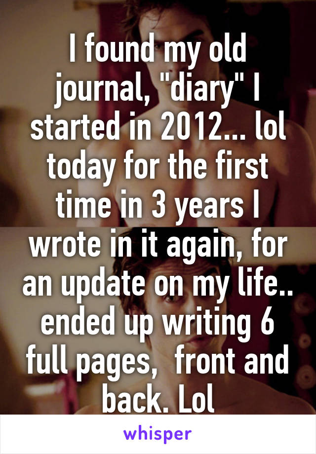 I found my old journal, "diary" I started in 2012... lol today for the first time in 3 years I wrote in it again, for an update on my life.. ended up writing 6 full pages,  front and back. Lol