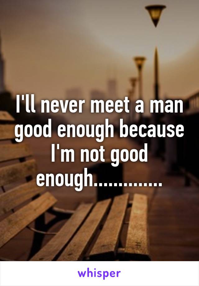 I'll never meet a man good enough because I'm not good enough..............