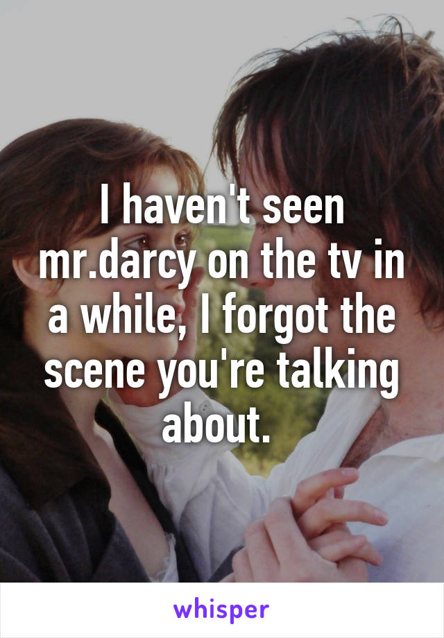 I haven't seen mr.darcy on the tv in a while, I forgot the scene you're talking about. 