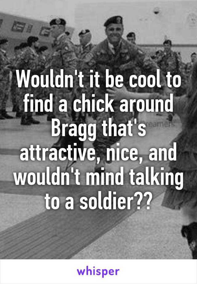 Wouldn't it be cool to find a chick around Bragg that's attractive, nice, and wouldn't mind talking to a soldier??