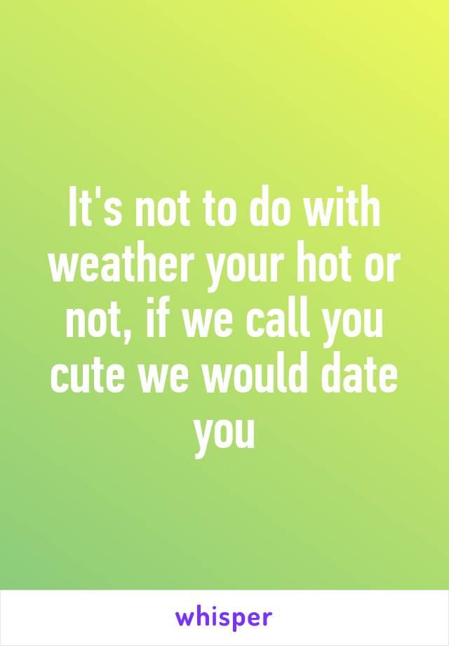 It's not to do with weather your hot or not, if we call you cute we would date you