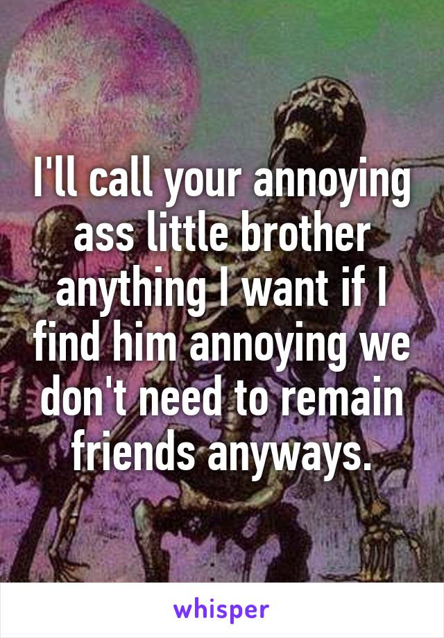 I'll call your annoying ass little brother anything I want if I find him annoying we don't need to remain friends anyways.