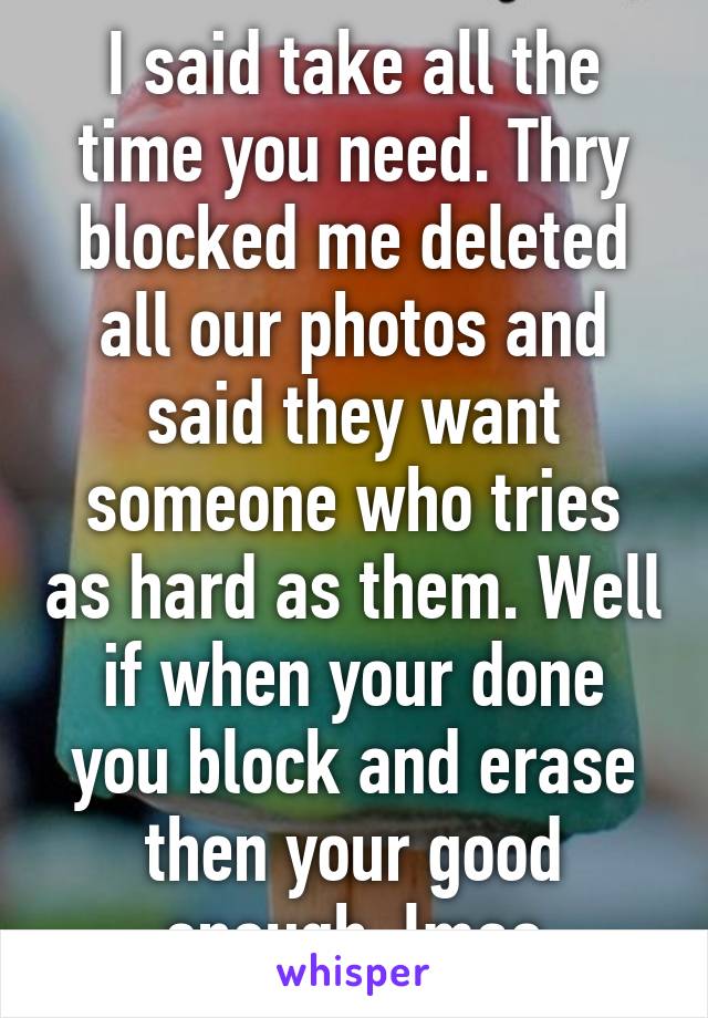 I said take all the time you need. Thry blocked me deleted all our photos and said they want someone who tries as hard as them. Well if when your done you block and erase then your good enough. lmao