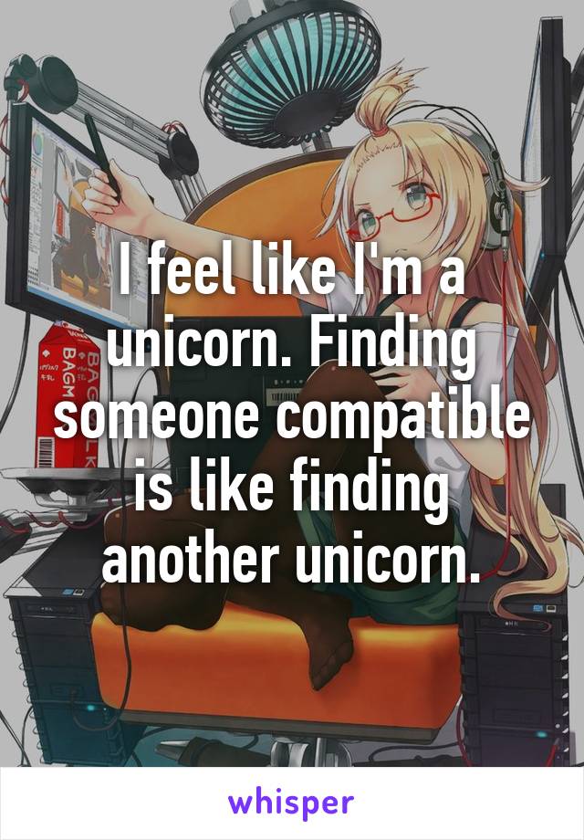 I feel like I'm a unicorn. Finding someone compatible is like finding another unicorn.