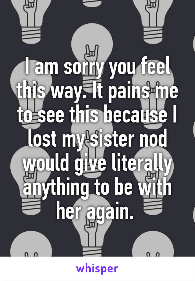 I am sorry you feel this way. It pains me to see this because I lost my sister nod would give literally anything to be with her again. 